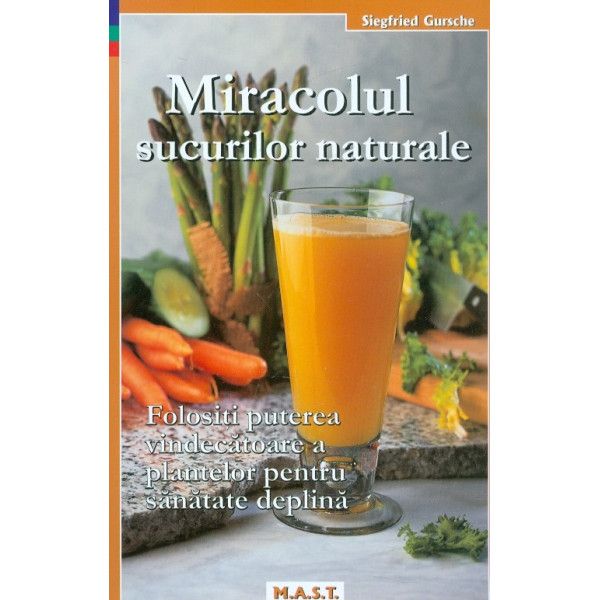 Miracolul sucurilor naturale. Folositi puterea vindecatoare a plantelor pentru sanatate deplina