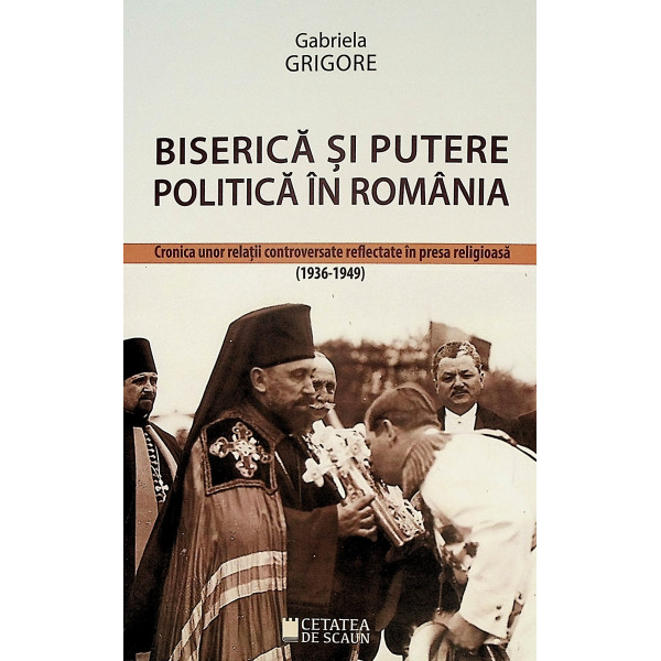 Biserica si putere politica in Romania. Cronica unor relatii controversate reflectate in presa religioasa (1936-1949)