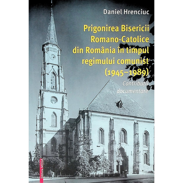 Prigonirea Bisericii Romano-Catolice din Romania  in timpul regimului comunist (1945-1989). Contributii documentare