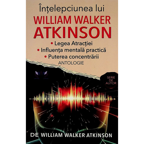 Intelepciunea lui William Walker Atkinson. Legea atractiei. Influenta mentala practica. puterea concentrarii. Antologie