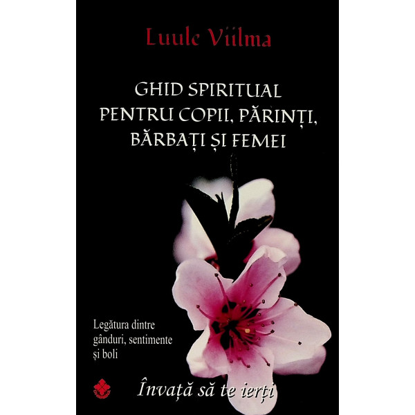 Ghid spiritual pentru copii, parinti, barbati si femei. Legatura dintre ganduri, sentimente si boli. Invata sa ierti