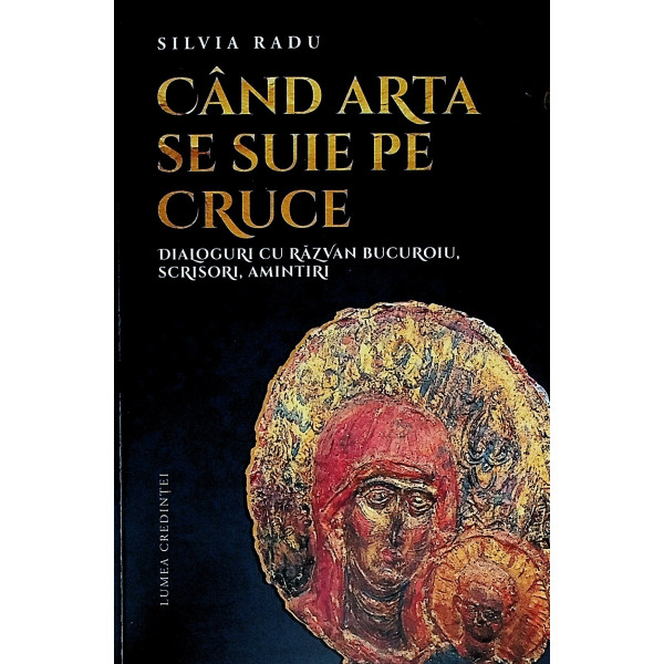 Cand arta se suie pe cruce. Dialoguri cu Razvan Bucuroiu. Scrisori, amintiri