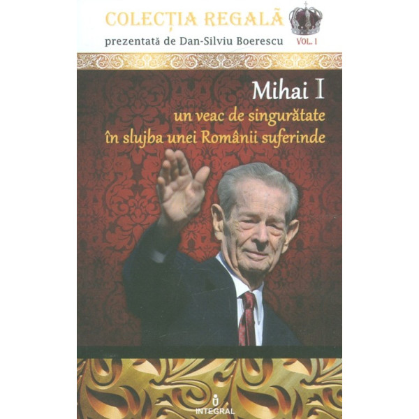 Mihai I - Un veac de singuratate in slujba unei Romanii suferinde, vol. I