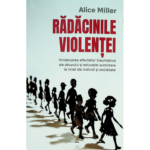 Radacinile violentei. Vindecarea efectelor traumatice ale abuzului si educatiei autoritare la nivel de individ si societate